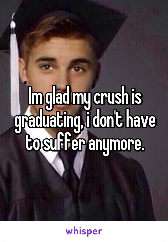 Im glad my crush is graduating, i don't have to suffer anymore.