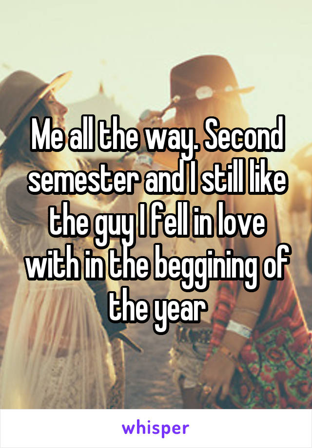 Me all the way. Second semester and I still like the guy I fell in love with in the beggining of the year