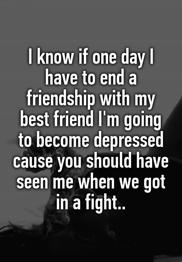 i-know-if-one-day-i-have-to-end-a-friendship-with-my-best-friend-i-m