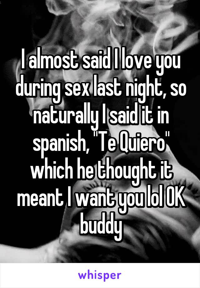 I almost said I love you during sex last night, so naturally I said it in spanish, "Te Quiero" which he thought it meant I want you lol OK buddy