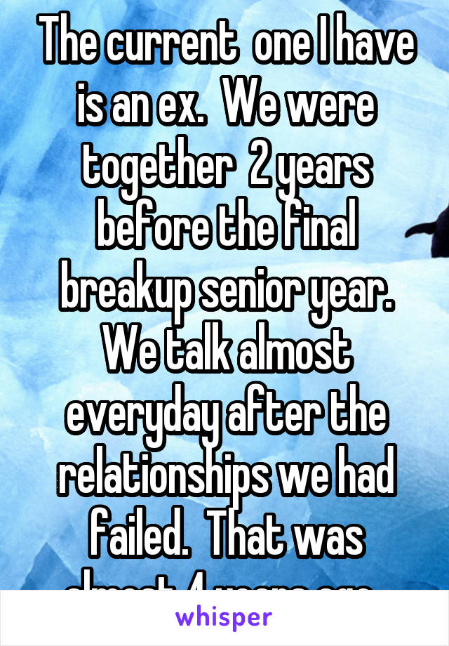 The current  one I have is an ex.  We were together  2 years before the final breakup senior year. We talk almost everyday after the relationships we had failed.  That was almost 4 years ago. 