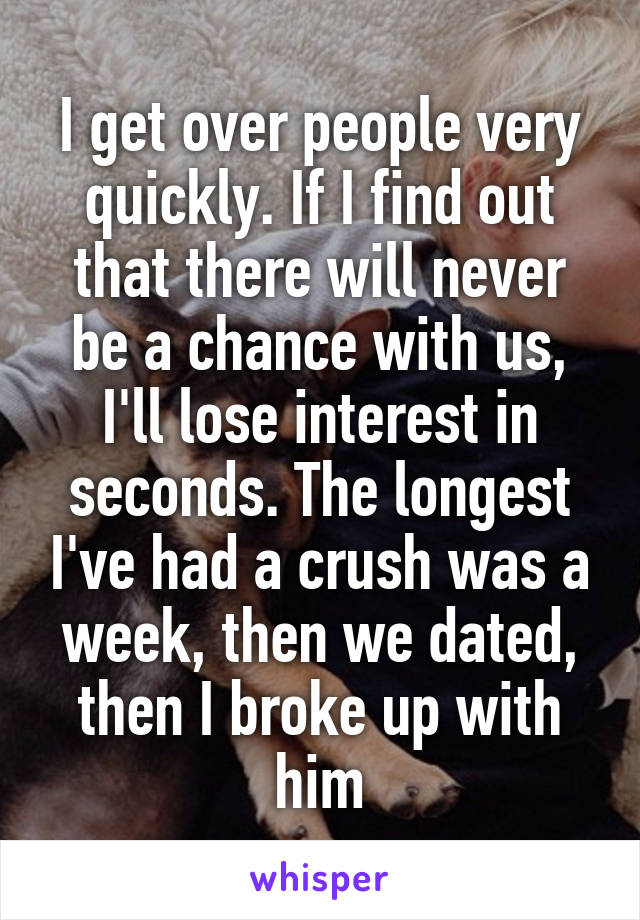 I get over people very quickly. If I find out that there will never be a chance with us, I'll lose interest in seconds. The longest I've had a crush was a week, then we dated, then I broke up with him