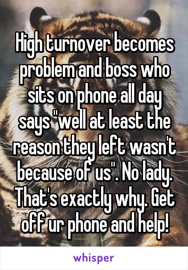 High turnover becomes problem and boss who sits on phone all day says "well at least the reason they left wasn't because of us". No lady. That's exactly why. Get off ur phone and help!