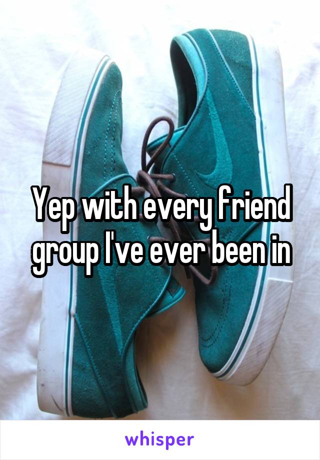 Yep with every friend group I've ever been in