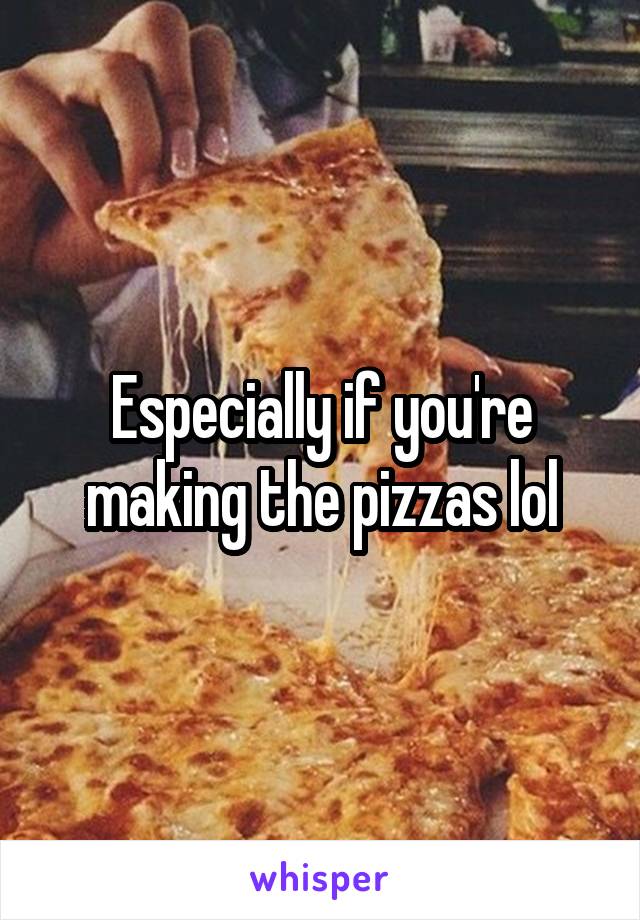 Especially if you're making the pizzas lol