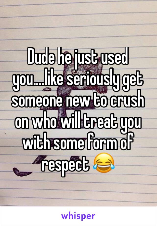 Dude he just used you....like seriously get someone new to crush on who will treat you with some form of respect 😂