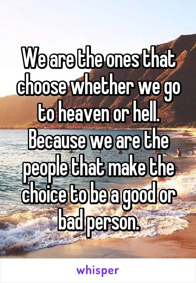 We are the ones that choose whether we go to heaven or hell. Because we are the people that make the choice to be a good or bad person.