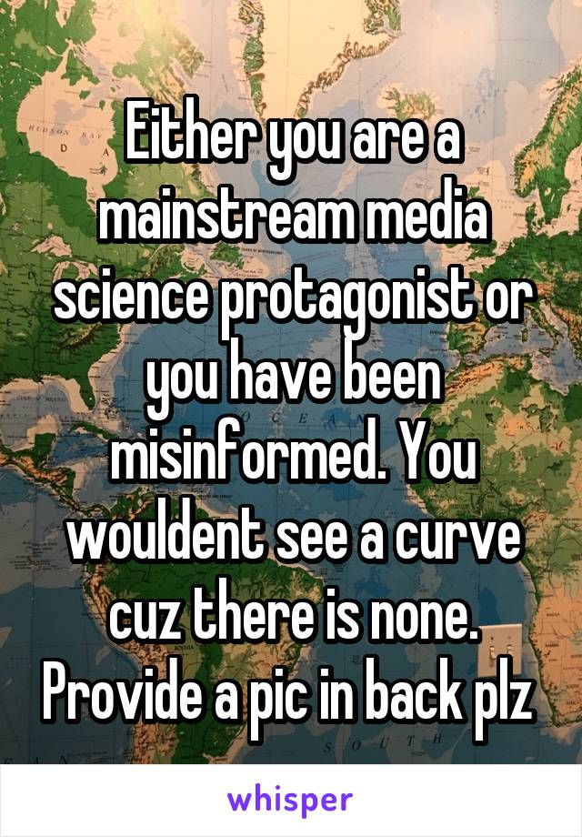 Either you are a mainstream media science protagonist or you have been misinformed. You wouldent see a curve cuz there is none. Provide a pic in back plz 