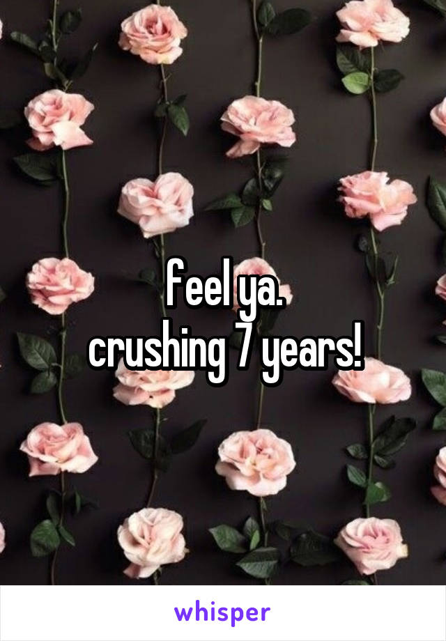feel ya.
crushing 7 years!