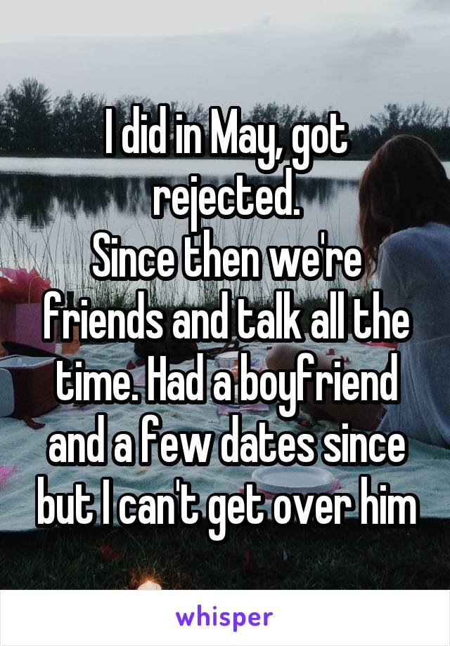 I did in May, got rejected.
Since then we're friends and talk all the time. Had a boyfriend and a few dates since but I can't get over him