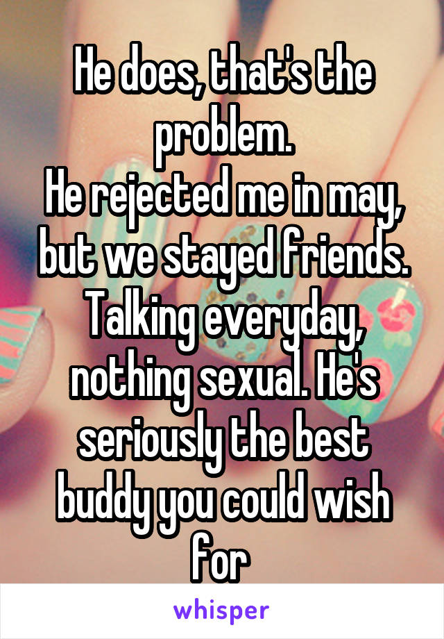 He does, that's the problem.
He rejected me in may, but we stayed friends. Talking everyday, nothing sexual. He's seriously the best buddy you could wish for 