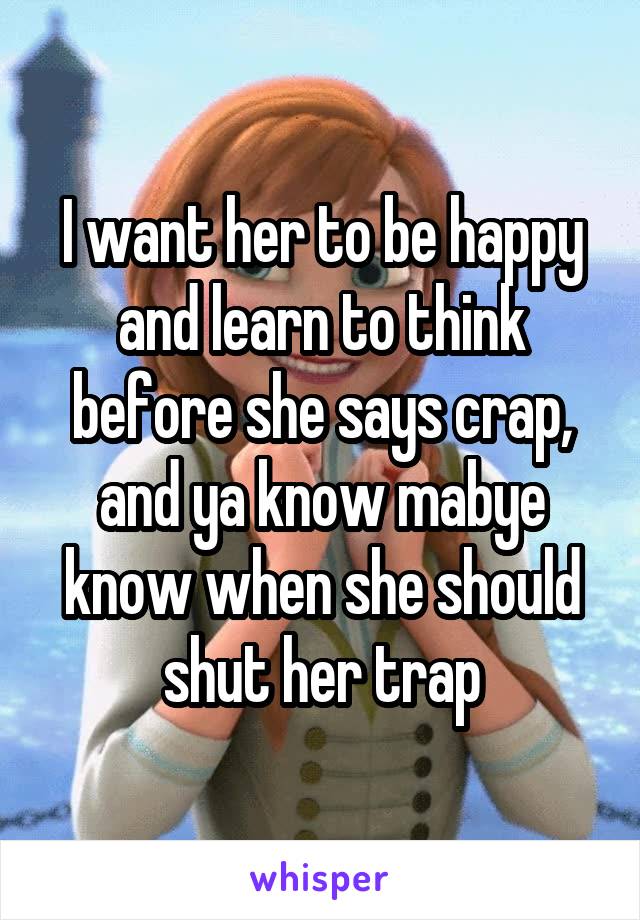 I want her to be happy and learn to think before she says crap, and ya know mabye know when she should shut her trap