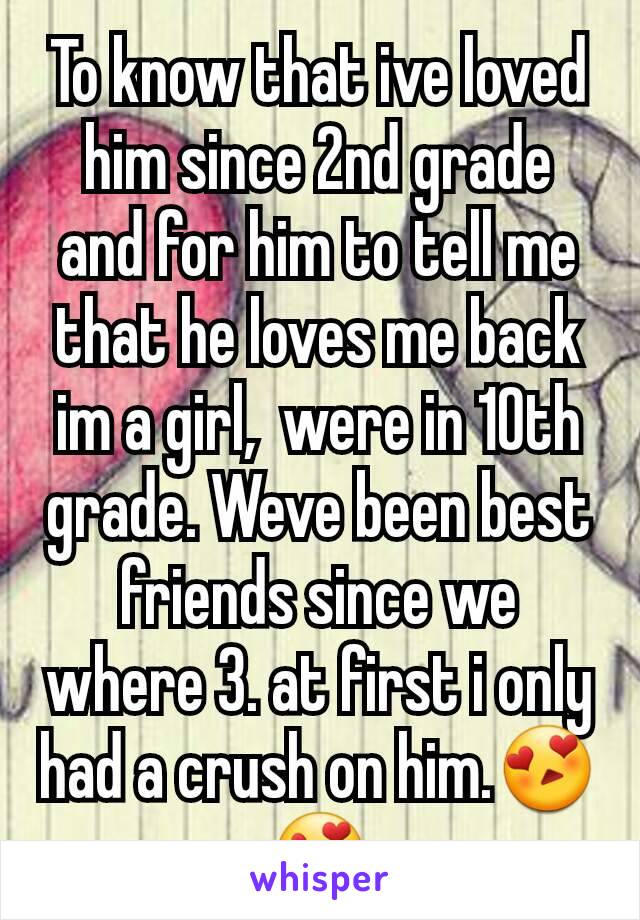 To know that ive loved him since 2nd grade and for him to tell me that he loves me back im a girl,  were in 10th grade. Weve been best friends since we where 3. at first i only had a crush on him.😍😍