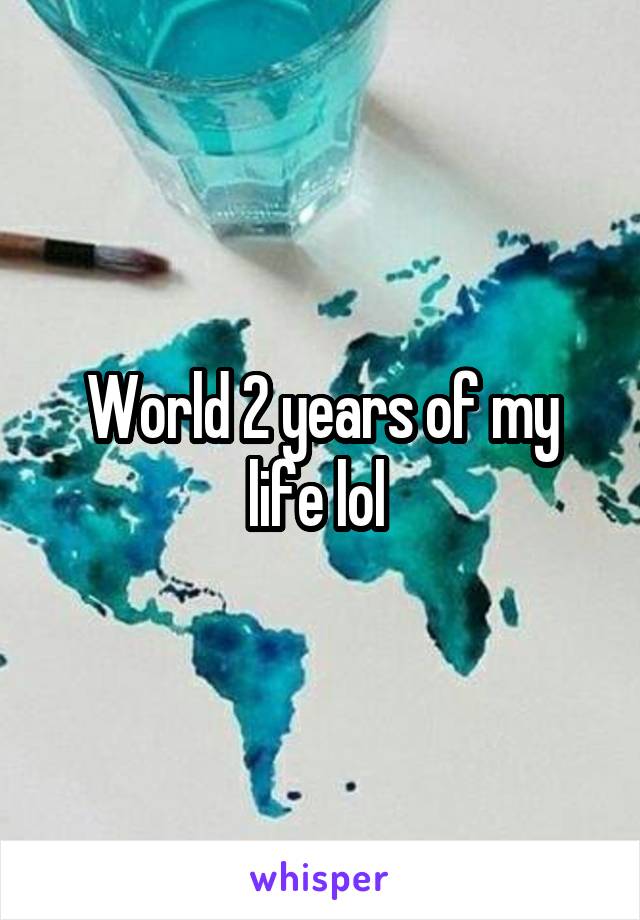 World 2 years of my life lol 