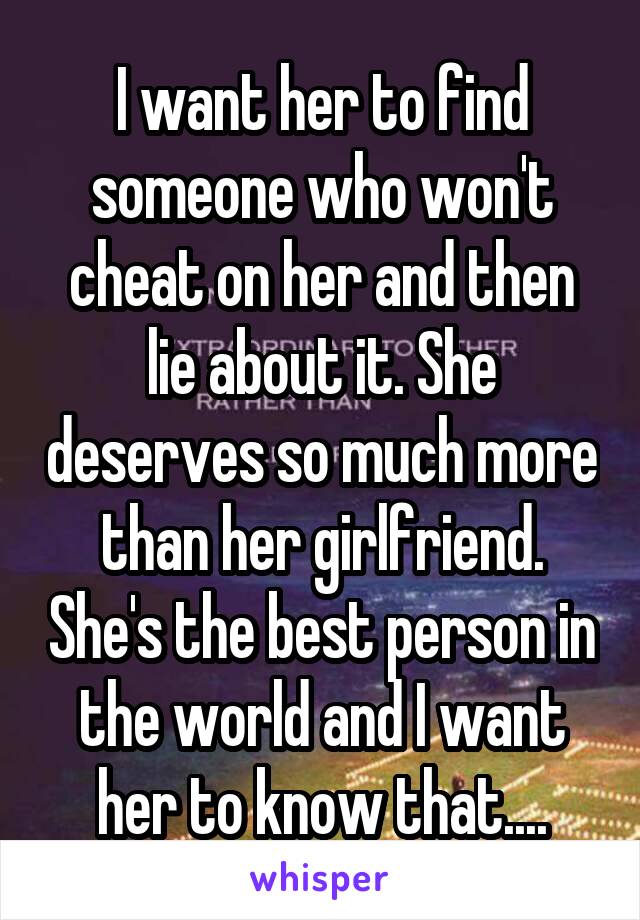 I want her to find someone who won't cheat on her and then lie about it. She deserves so much more than her girlfriend. She's the best person in the world and I want her to know that....