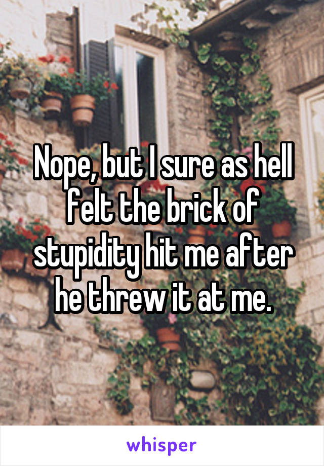 Nope, but I sure as hell felt the brick of stupidity hit me after he threw it at me.