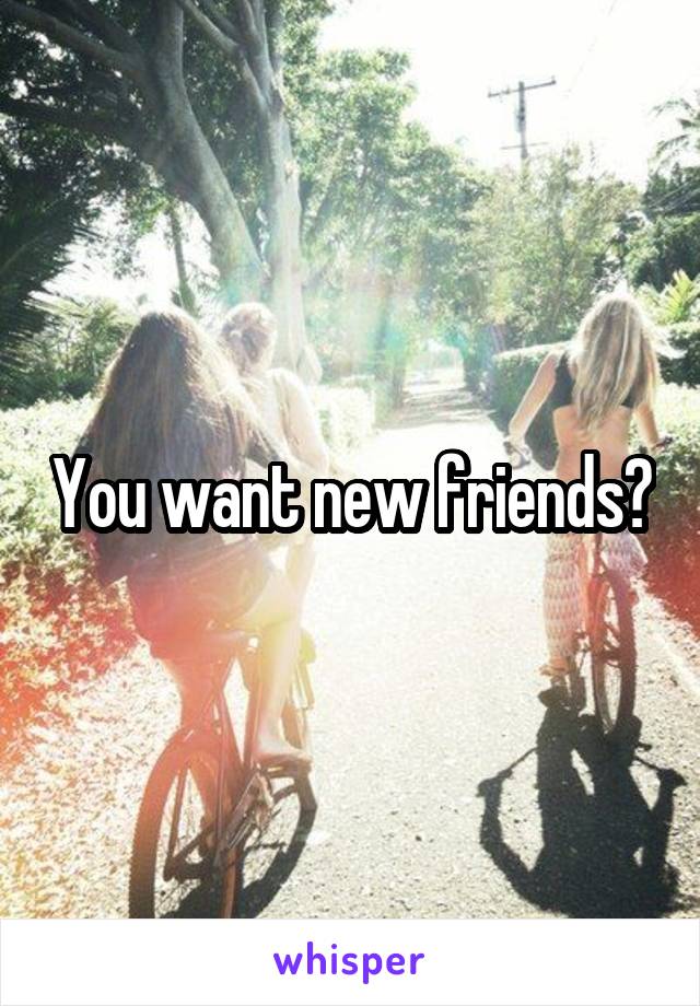 You want new friends?