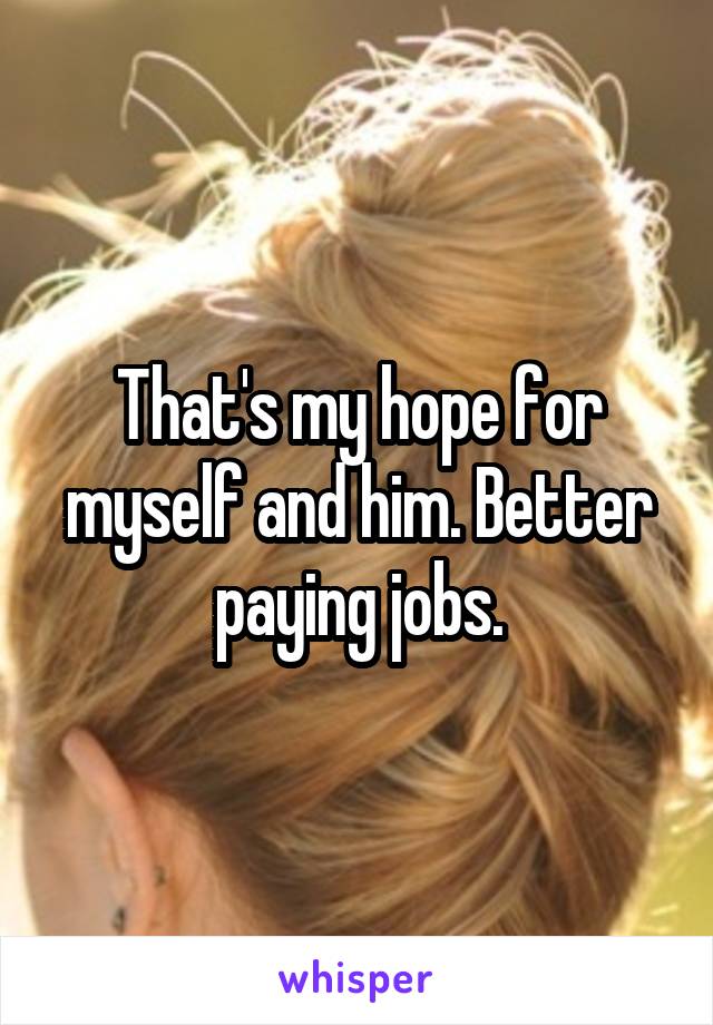 That's my hope for myself and him. Better paying jobs.