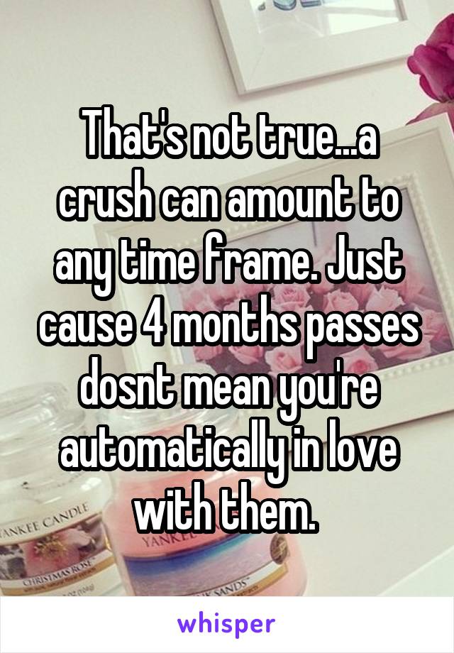 That's not true...a crush can amount to any time frame. Just cause 4 months passes dosnt mean you're automatically in love with them. 