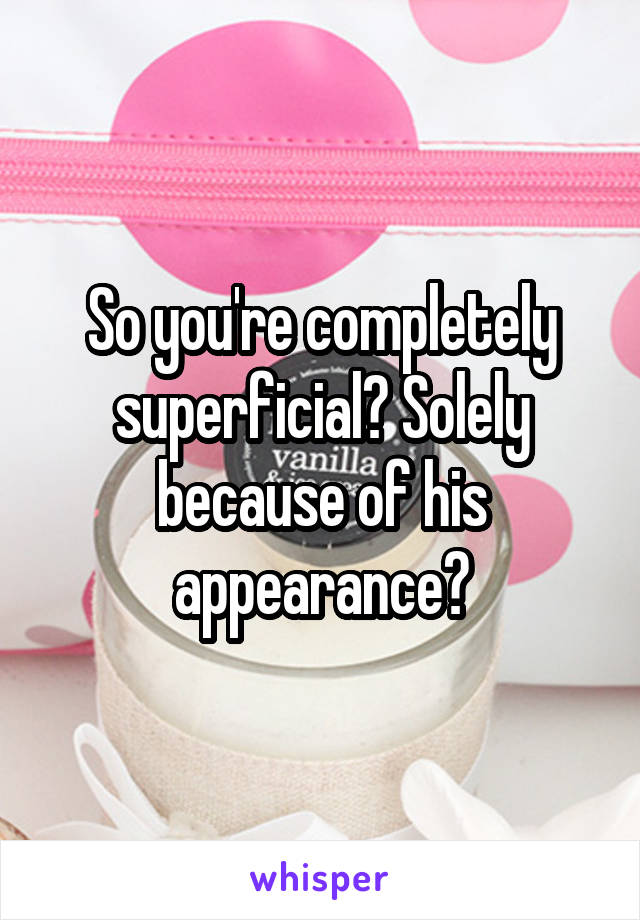 So you're completely superficial? Solely because of his appearance?
