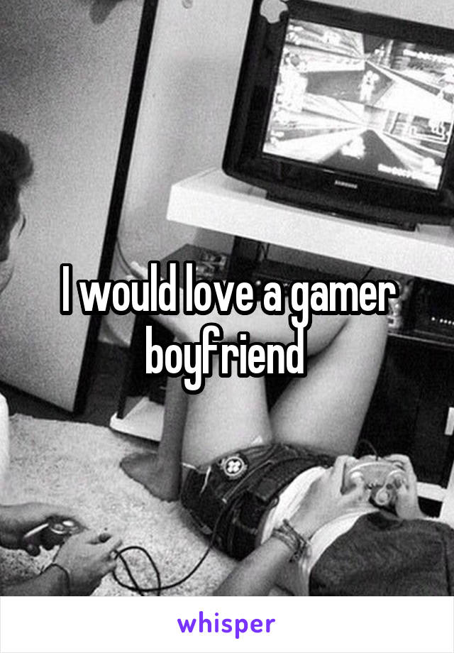 I would love a gamer boyfriend 