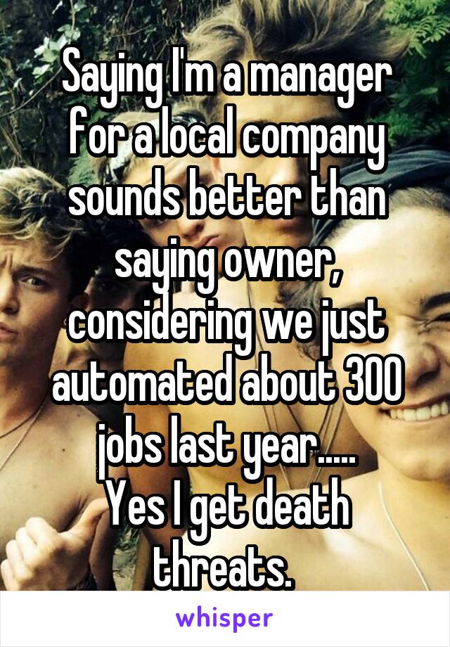 Saying I'm a manager for a local company sounds better than saying owner, considering we just automated about 300 jobs last year.....
Yes I get death threats. 
