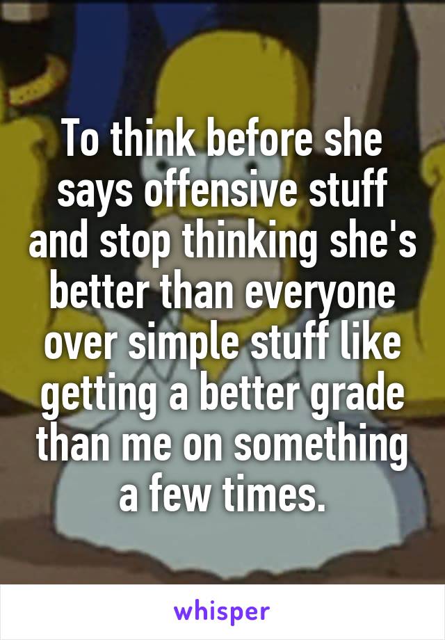 To think before she says offensive stuff and stop thinking she's better than everyone over simple stuff like getting a better grade than me on something a few times.