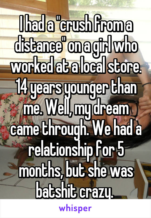 I had a "crush from a distance" on a girl who worked at a local store. 14 years younger than me. Well, my dream came through. We had a relationship for 5 months, but she was batshit crazy. 