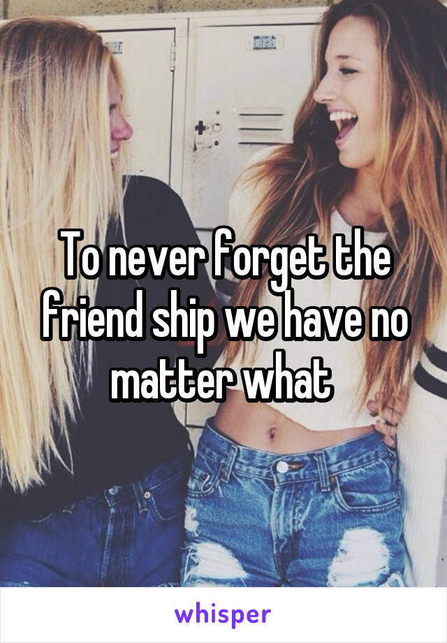 To never forget the friend ship we have no matter what 