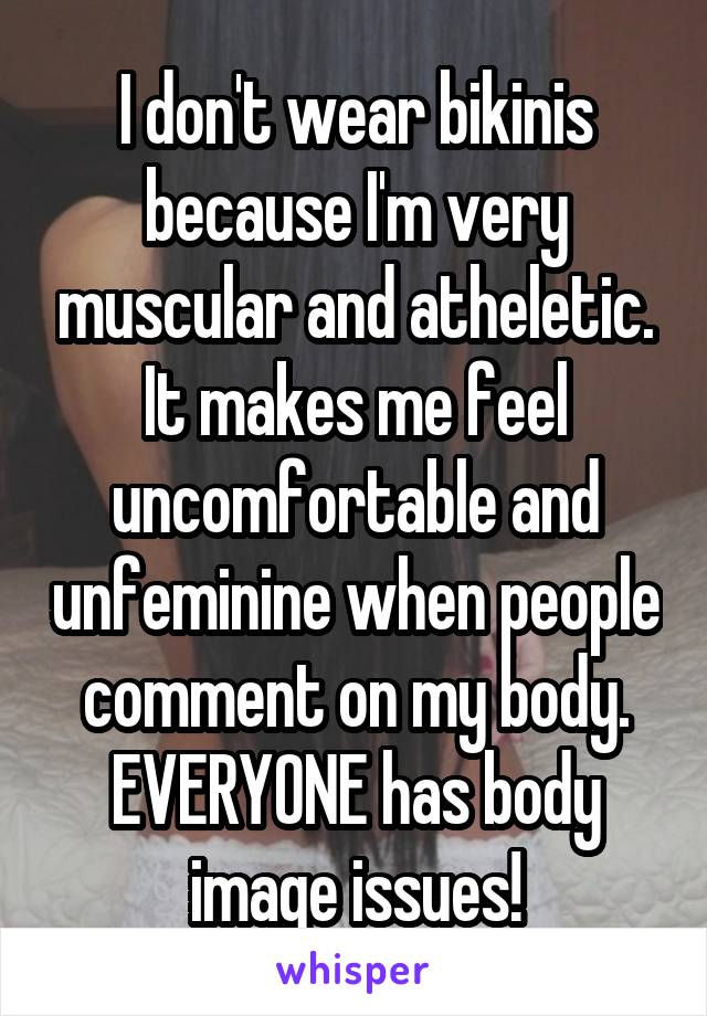 I don't wear bikinis because I'm very muscular and atheletic. It makes me feel uncomfortable and unfeminine when people comment on my body. EVERYONE has body image issues!