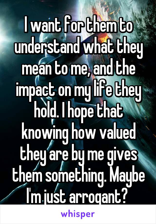 I want for them to understand what they mean to me, and the impact on my life they hold. I hope that knowing how valued they are by me gives them something. Maybe I'm just arrogant? 