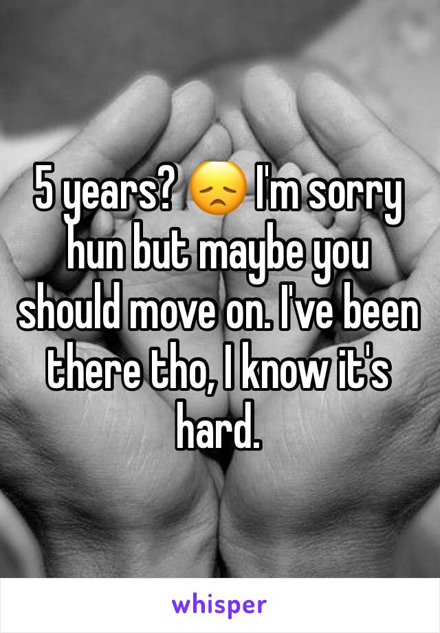 5 years? 😞 I'm sorry hun but maybe you should move on. I've been there tho, I know it's hard. 