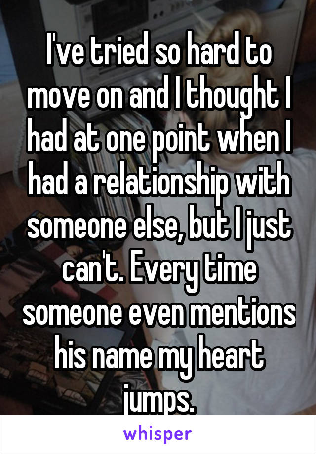 I've tried so hard to move on and I thought I had at one point when I had a relationship with someone else, but I just can't. Every time someone even mentions his name my heart jumps.