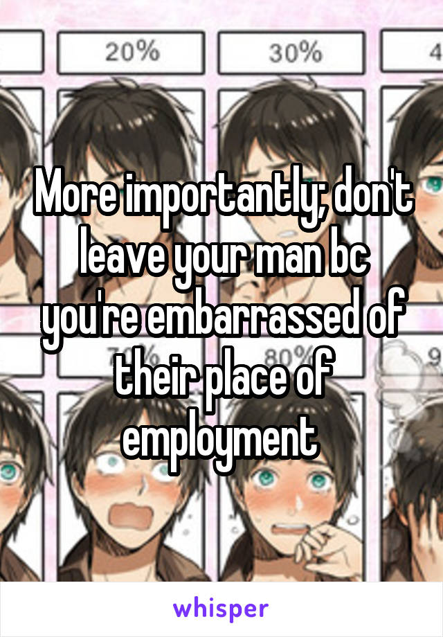 More importantly; don't leave your man bc you're embarrassed of their place of employment 