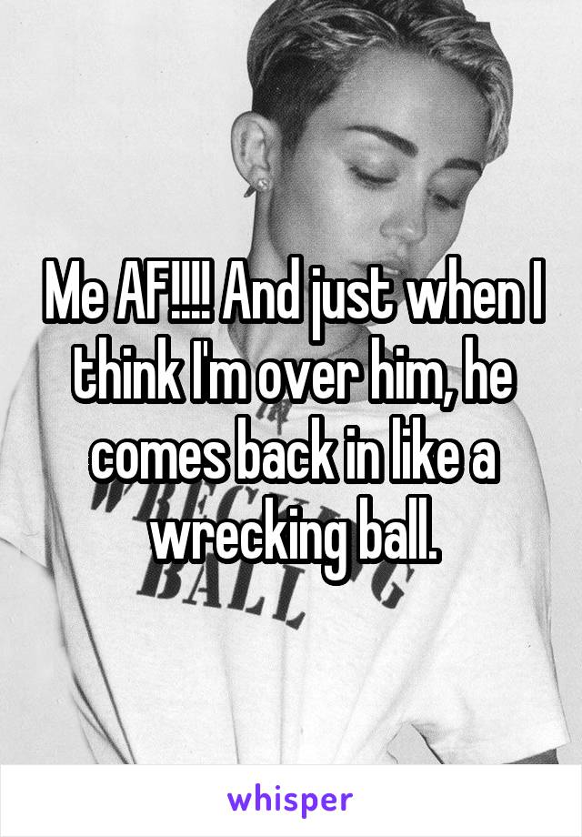 Me AF!!!! And just when I think I'm over him, he comes back in like a wrecking ball.