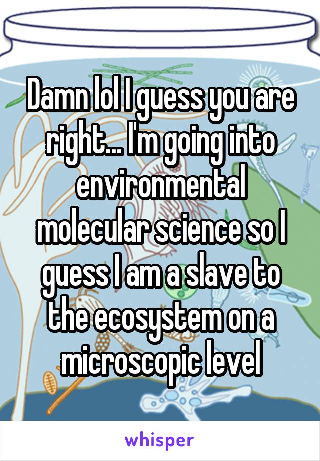 Damn lol I guess you are right... I'm going into environmental molecular science so I guess I am a slave to the ecosystem on a microscopic level
