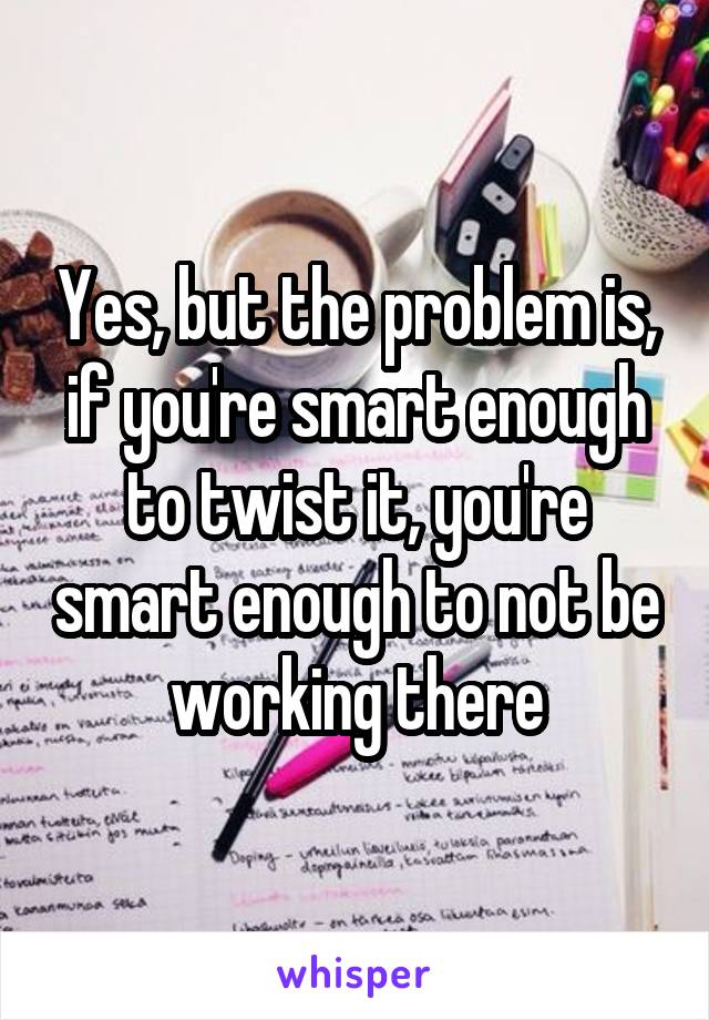Yes, but the problem is, if you're smart enough to twist it, you're smart enough to not be working there