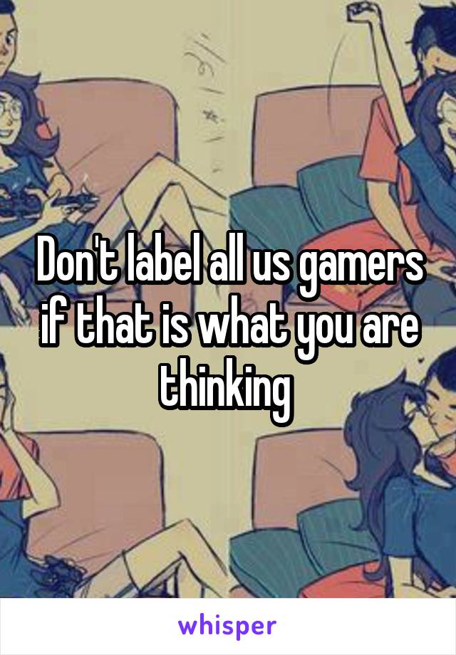 Don't label all us gamers if that is what you are thinking 