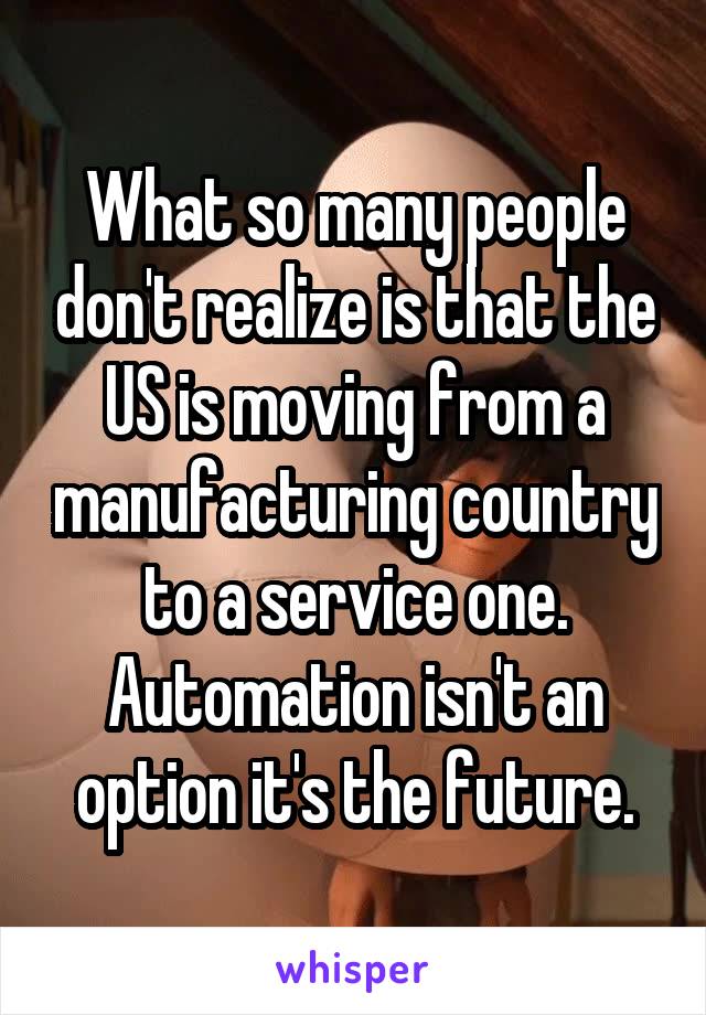 What so many people don't realize is that the US is moving from a manufacturing country to a service one. Automation isn't an option it's the future.