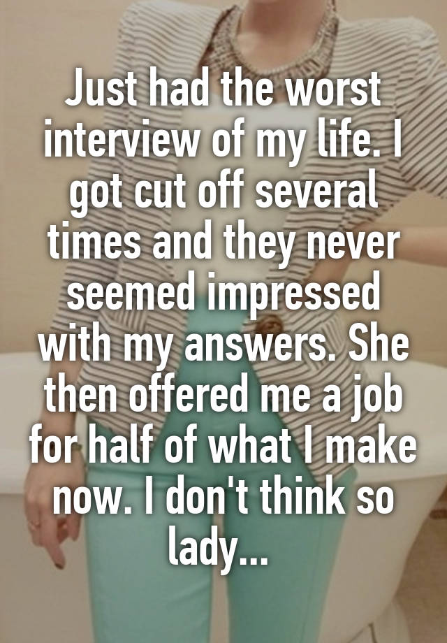 Just had the worst interview of my life. I got cut off several times and they never seemed impressed with my answers. She then offered me a job for half of what I make now. I don't think so lady... 