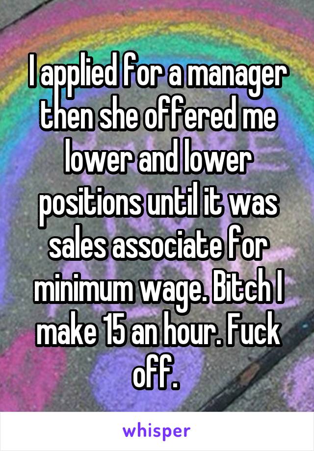 I applied for a manager then she offered me lower and lower positions until it was sales associate for minimum wage. Bitch I make 15 an hour. Fuck off. 