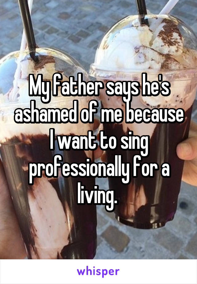 My father says he's ashamed of me because I want to sing professionally for a living. 