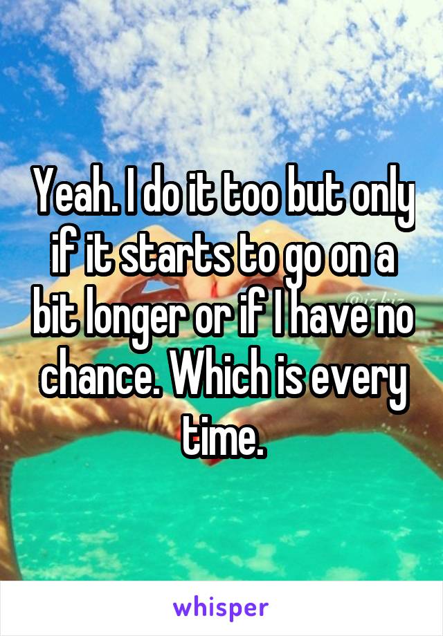 Yeah. I do it too but only if it starts to go on a bit longer or if I have no chance. Which is every time.