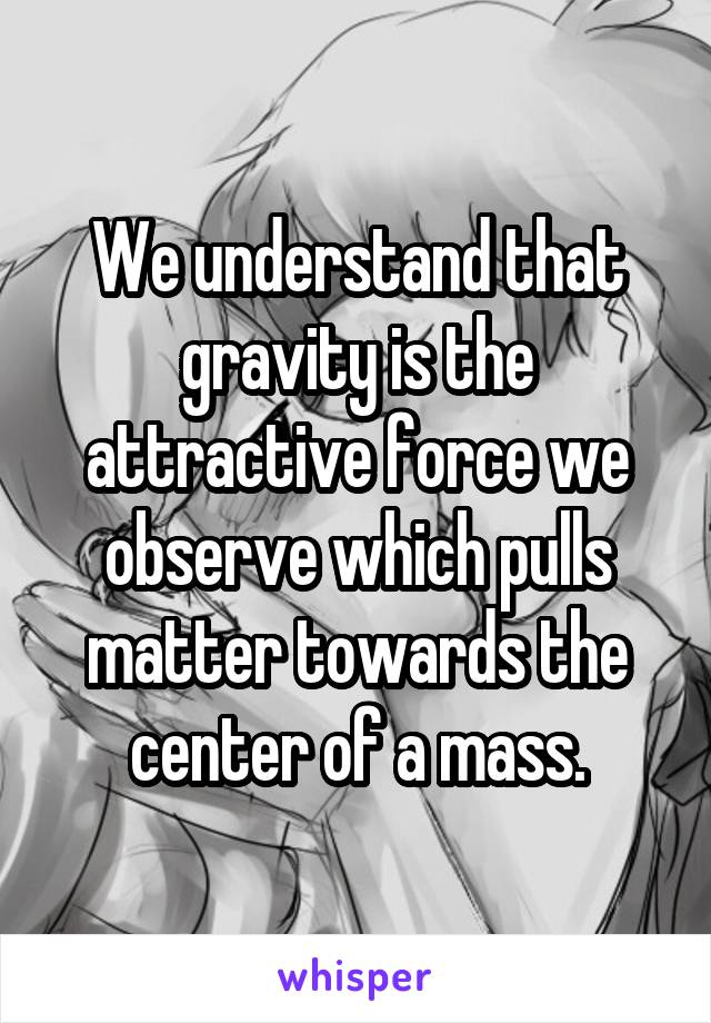 We understand that gravity is the attractive force we observe which pulls matter towards the center of a mass.