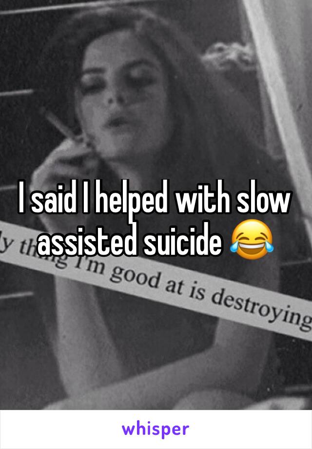 I said I helped with slow assisted suicide 😂