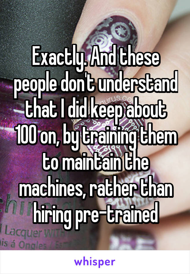 Exactly. And these people don't understand that I did keep about 100 on, by training them to maintain the machines, rather than hiring pre-trained