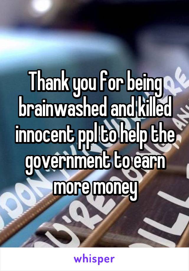 Thank you for being brainwashed and killed innocent ppl to help the government to earn more money