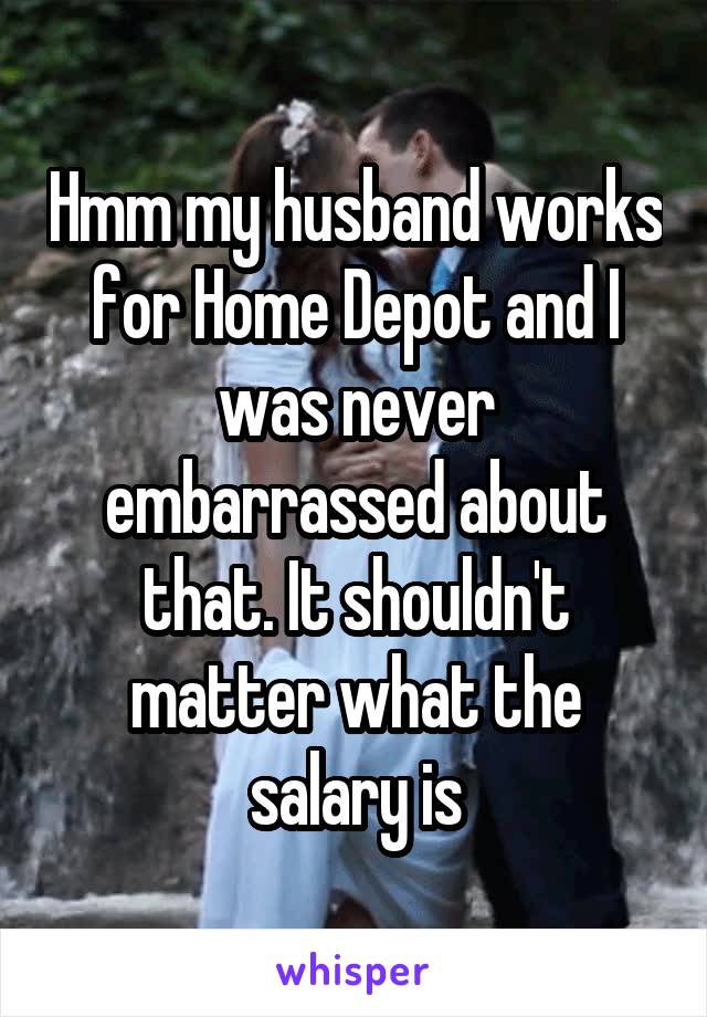 Hmm my husband works for Home Depot and I was never embarrassed about that. It shouldn't matter what the salary is