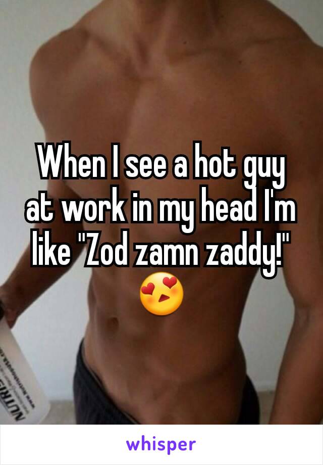 When I see a hot guy at work in my head I'm like "Zod zamn zaddy!" 😍