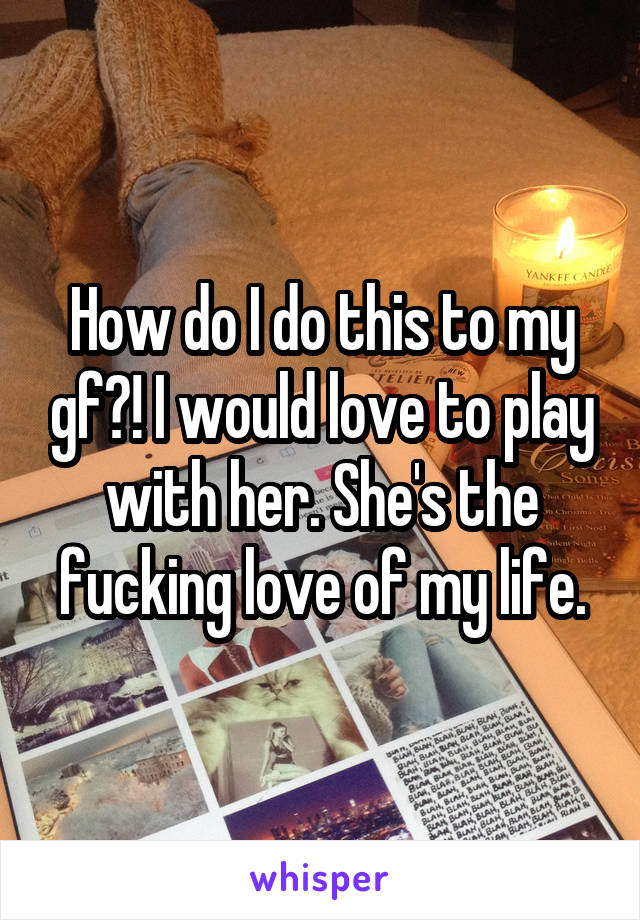 How do I do this to my gf?! I would love to play with her. She's the fucking love of my life.